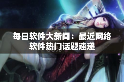 每日软件大新闻：最近网络软件热门话题速递