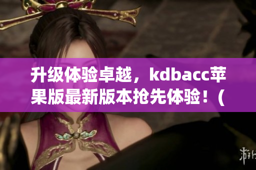 升级体验卓越，kdbacc苹果版最新版本抢先体验！(1)