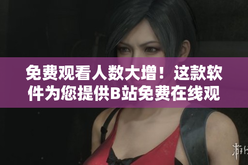 免费观看人数大增！这款软件为您提供B站免费在线观看体验！
