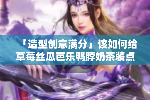 「造型创意满分」该如何给草莓丝瓜芭乐鸭脖奶茶装点新芳华？