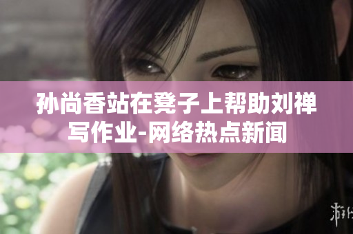 孙尚香站在凳子上帮助刘禅写作业-网络热点新闻