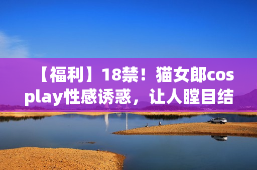 【福利】18禁！猫女郎cosplay性感诱惑，让人瞠目结舌