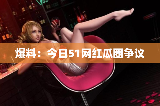 爆料：今日51网红瓜圈争议