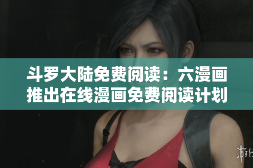 斗罗大陆免费阅读：六漫画推出在线漫画免费阅读计划