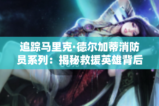 追踪马里克·德尔加蒂消防员系列：揭秘救援英雄背后的故事