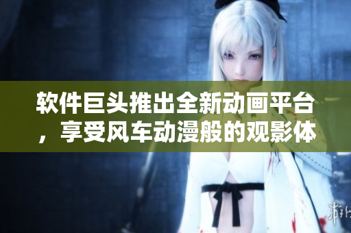 软件巨头推出全新动画平台，享受风车动漫般的观影体验！