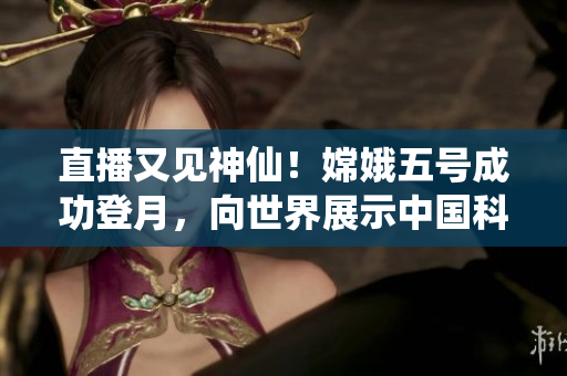 直播又见神仙！嫦娥五号成功登月，向世界展示中国科技实力