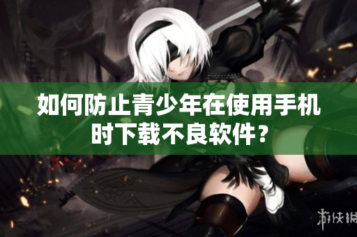 如何防止青少年在使用手机时下载不良软件？
