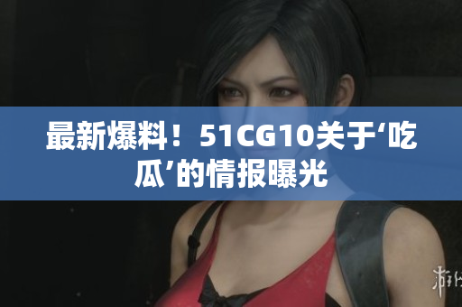 最新爆料！51CG10关于‘吃瓜’的情报曝光
