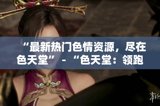 “最新热门色情资源，尽在色天堂” - “色天堂：领跑最新色情资源”