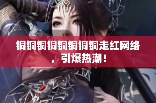 铜铜铜铜铜铜铜铜走红网络，引爆热潮！