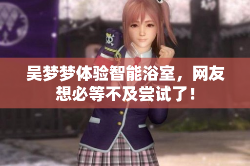 吴梦梦体验智能浴室，网友想必等不及尝试了！