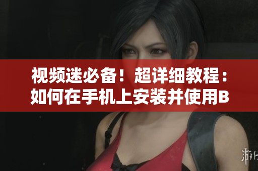 视频迷必备！超详细教程：如何在手机上安装并使用B站APP