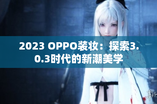 2023 OPPO装妆：探索3.0.3时代的新潮美学