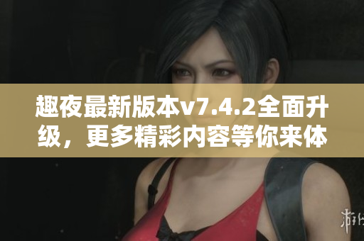 趣夜最新版本v7.4.2全面升级，更多精彩内容等你来体验！