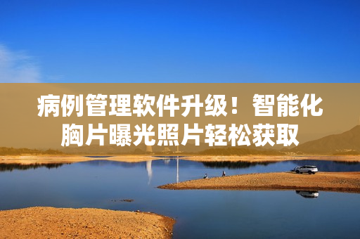 病例管理软件升级！智能化胸片曝光照片轻松获取