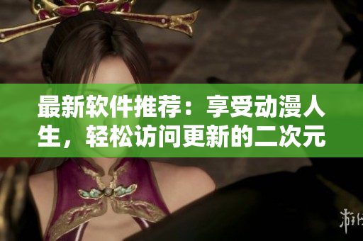 最新软件推荐：享受动漫人生，轻松访问更新的二次元人物网站