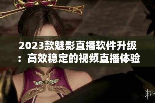 2023款魅影直播软件升级：高效稳定的视频直播体验