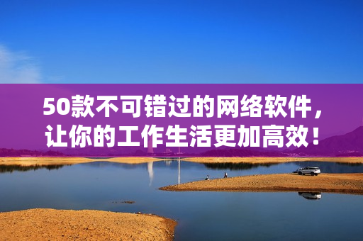 50款不可错过的网络软件，让你的工作生活更加高效！