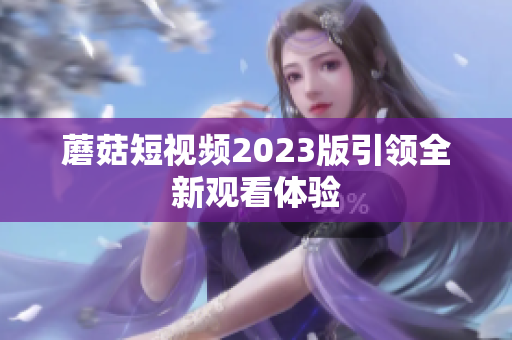 蘑菇短视频2023版引领全新观看体验
