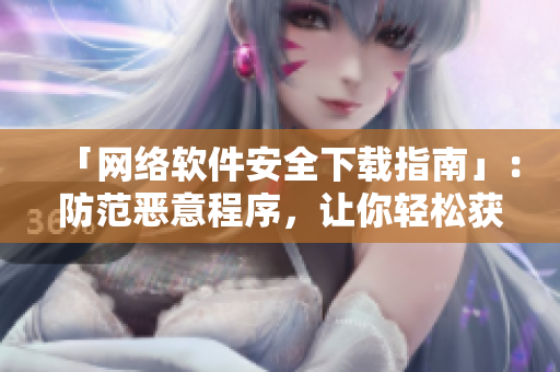 「网络软件安全下载指南」：防范恶意程序，让你轻松获取安心软件