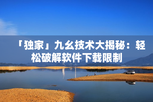 「独家」九幺技术大揭秘：轻松破解软件下载限制