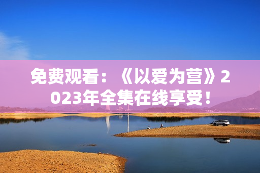 免费观看：《以爱为营》2023年全集在线享受！