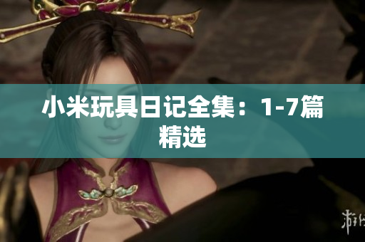 小米玩具日记全集：1-7篇精选