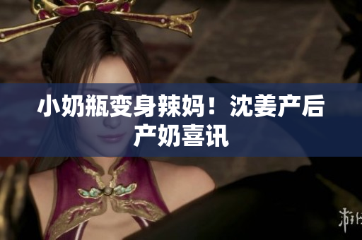 小奶瓶变身辣妈！沈姜产后产奶喜讯