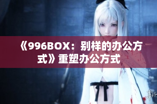 《996BOX：别样的办公方式》重塑办公方式