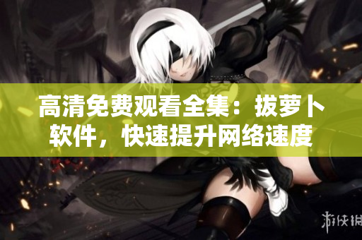 高清免费观看全集：拔萝卜软件，快速提升网络速度