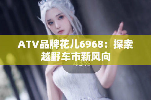 ATV品牌花儿6968：探索越野车市新风向