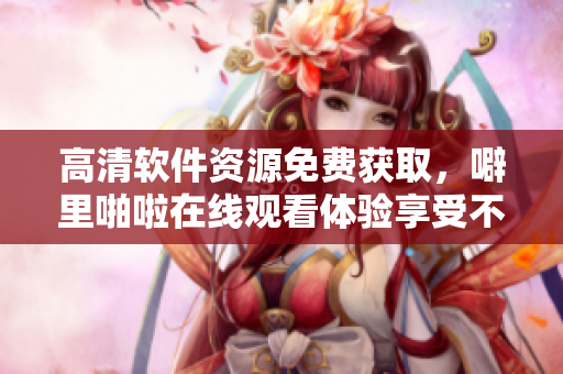 高清软件资源免费获取，噼里啪啦在线观看体验享受不停