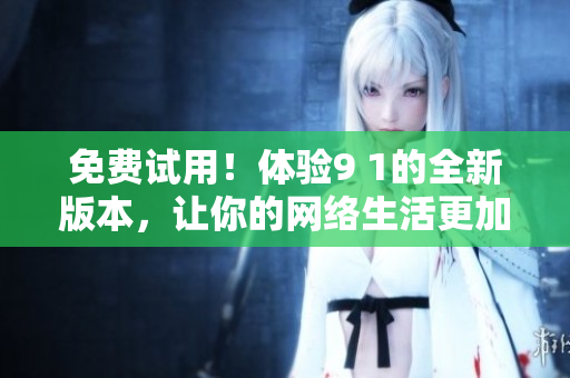 免费试用！体验9 1的全新版本，让你的网络生活更加便捷