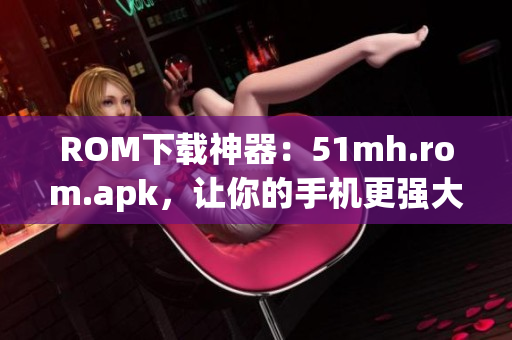 ROM下载神器：51mh.rom.apk，让你的手机更强大