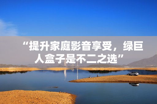 “提升家庭影音享受，绿巨人盒子是不二之选”