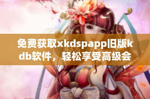 免费获取xkdspapp旧版kdb软件，轻松享受高级会员权限