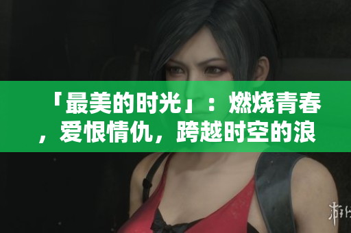「最美的时光」：燃烧青春，爱恨情仇，跨越时空的浪漫剧情