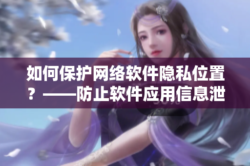 如何保护网络软件隐私位置？——防止软件应用信息泄露