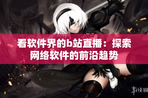 看软件界的b站直播：探索网络软件的前沿趋势