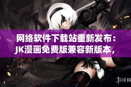 网络软件下载站重新发布：JK漫画免费版兼容新版本，让您流畅畅享漫画阅读