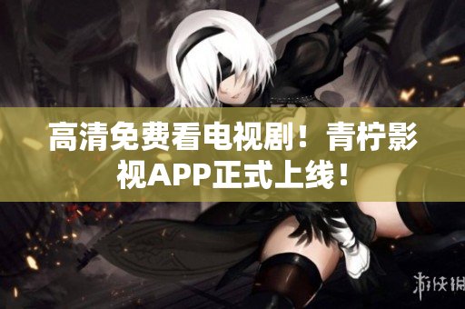 高清免费看电视剧！青柠影视APP正式上线！