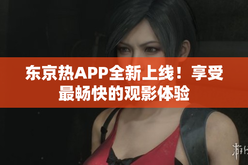 东京热APP全新上线！享受最畅快的观影体验
