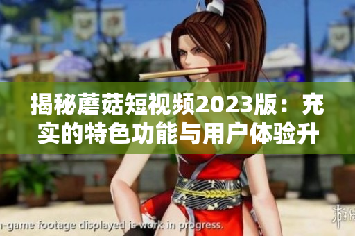 揭秘蘑菇短视频2023版：充实的特色功能与用户体验升级
