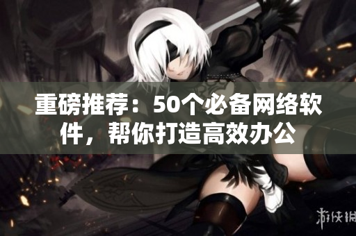 重磅推荐：50个必备网络软件，帮你打造高效办公