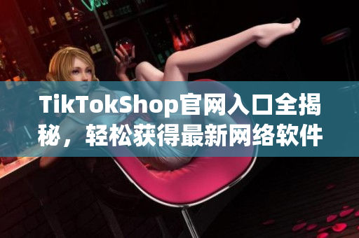 TikTokShop官网入口全揭秘，轻松获得最新网络软件资源！