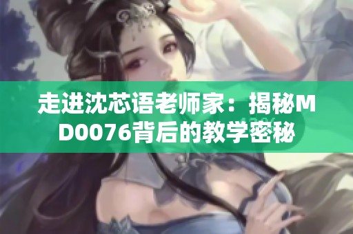 走进沈芯语老师家：揭秘MD0076背后的教学密秘