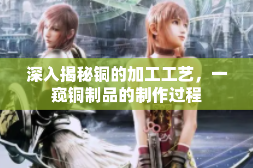 深入揭秘铜的加工工艺，一窥铜制品的制作过程