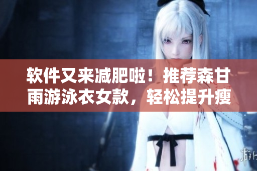 软件又来减肥啦！推荐森甘雨游泳衣女款，轻松提升瘦身效果