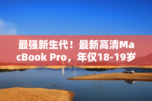 最强新生代！最新高清MacBook Pro，年仅18-19岁